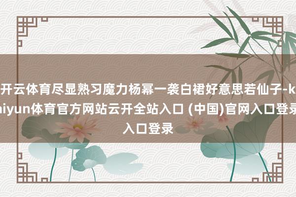 开云体育尽显熟习魔力杨幂一袭白裙好意思若仙子-kaiyun体育官方网站云开全站入口 (中国)官网入口登录