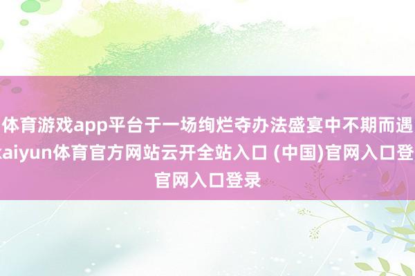 体育游戏app平台于一场绚烂夺办法盛宴中不期而遇-kaiyun体育官方网站云开全站入口 (中国)官网入口登录