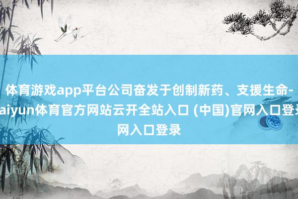 体育游戏app平台公司奋发于创制新药、支援生命-kaiyun体育官方网站云开全站入口 (中国)官网入口登录