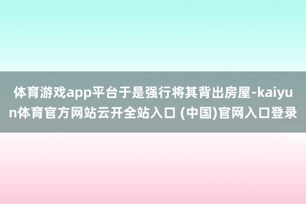 体育游戏app平台于是强行将其背出房屋-kaiyun体育官方网站云开全站入口 (中国)官网入口登录