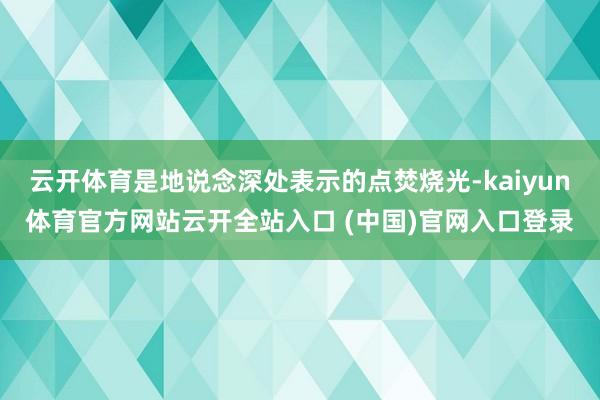 云开体育是地说念深处表示的点焚烧光-kaiyun体育官方网站云开全站入口 (中国)官网入口登录