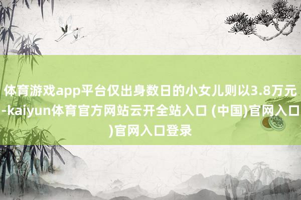 体育游戏app平台仅出身数日的小女儿则以3.8万元卖出-kaiyun体育官方网站云开全站入口 (中国)官网入口登录