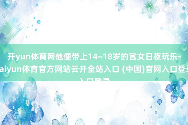 开yun体育网他便带上14~18岁的宫女日夜玩乐-kaiyun体育官方网站云开全站入口 (中国)官网入口登录