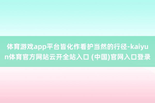 体育游戏app平台皆化作看护当然的行径-kaiyun体育官方网站云开全站入口 (中国)官网入口登录