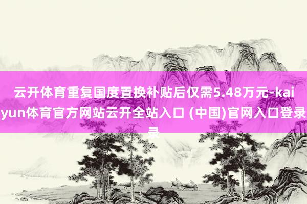 云开体育重复国度置换补贴后仅需5.48万元-kaiyun体育官方网站云开全站入口 (中国)官网入口登录