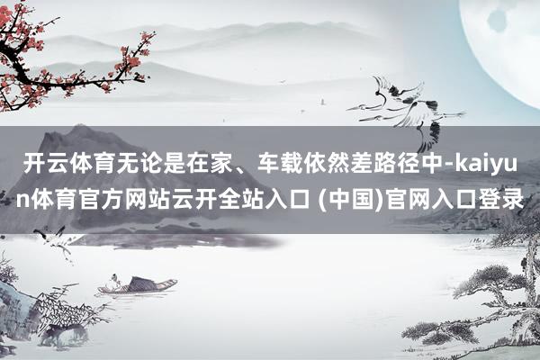 开云体育无论是在家、车载依然差路径中-kaiyun体育官方网站云开全站入口 (中国)官网入口登录