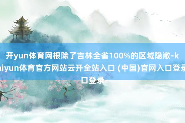 开yun体育网根除了吉林全省100%的区域隐敝-kaiyun体育官方网站云开全站入口 (中国)官网入口登录