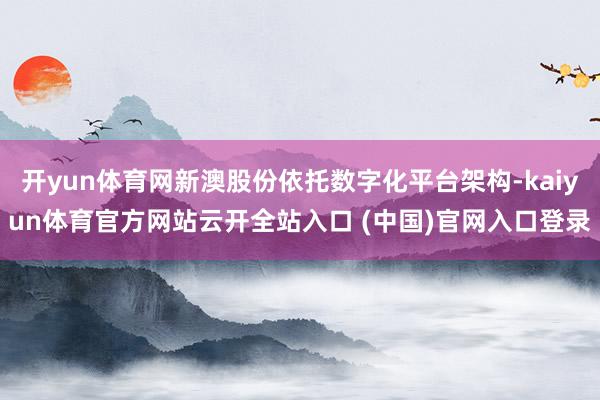 开yun体育网新澳股份依托数字化平台架构-kaiyun体育官方网站云开全站入口 (中国)官网入口登录