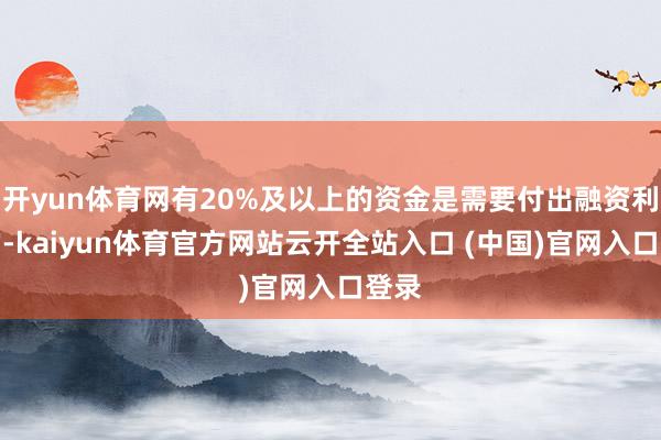 开yun体育网有20%及以上的资金是需要付出融资利息的-kaiyun体育官方网站云开全站入口 (中国)官网入口登录