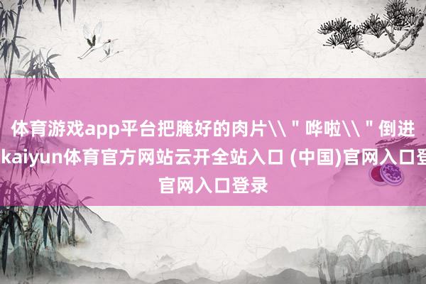 体育游戏app平台把腌好的肉片\＂哗啦\＂倒进去-kaiyun体育官方网站云开全站入口 (中国)官网入口登录