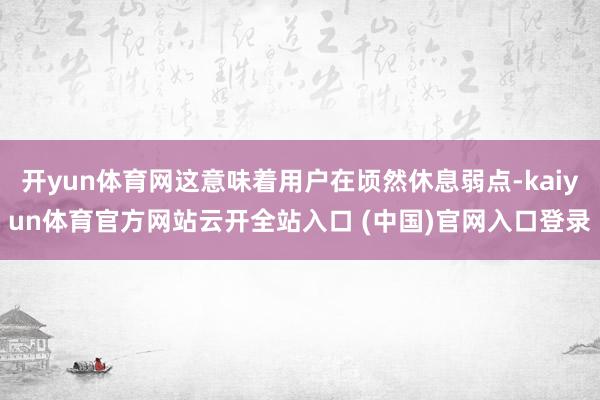 开yun体育网这意味着用户在顷然休息弱点-kaiyun体育官方网站云开全站入口 (中国)官网入口登录