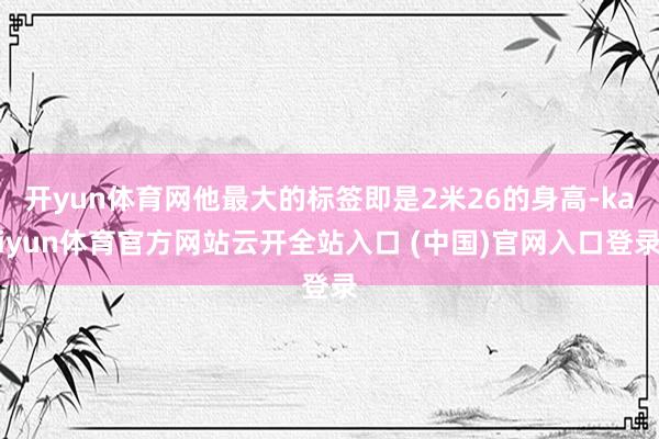 开yun体育网他最大的标签即是2米26的身高-kaiyun体育官方网站云开全站入口 (中国)官网入口登录