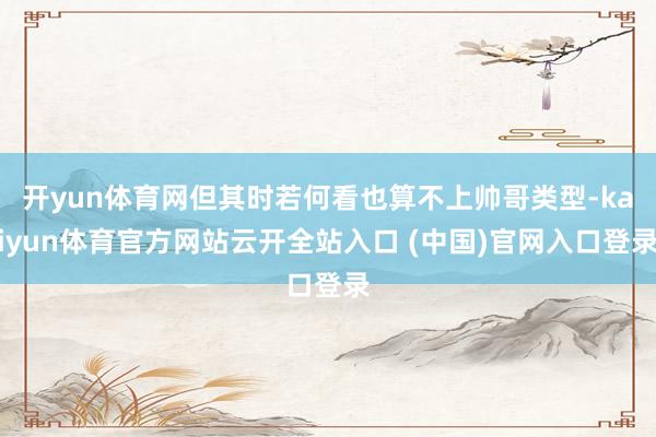 开yun体育网但其时若何看也算不上帅哥类型-kaiyun体育官方网站云开全站入口 (中国)官网入口登录