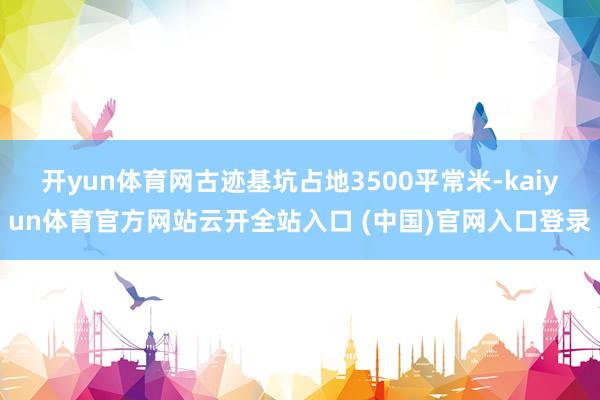 开yun体育网古迹基坑占地3500平常米-kaiyun体育官方网站云开全站入口 (中国)官网入口登录