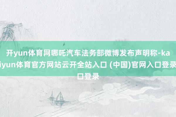 开yun体育网哪吒汽车法务部微博发布声明称-kaiyun体育官方网站云开全站入口 (中国)官网入口登录