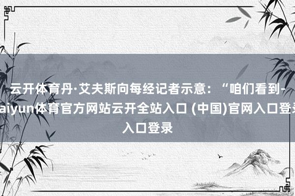 云开体育　　丹·艾夫斯向每经记者示意：“咱们看到-kaiyun体育官方网站云开全站入口 (中国)官网入口登录