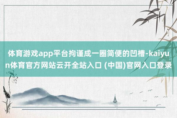 体育游戏app平台拘谨成一圈简便的凹槽-kaiyun体育官方网站云开全站入口 (中国)官网入口登录