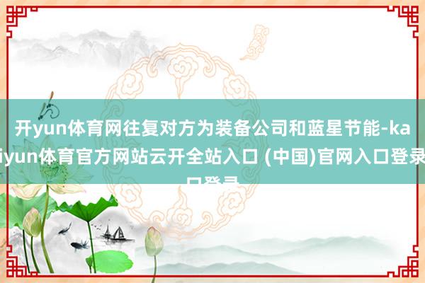 开yun体育网往复对方为装备公司和蓝星节能-kaiyun体育官方网站云开全站入口 (中国)官网入口登录