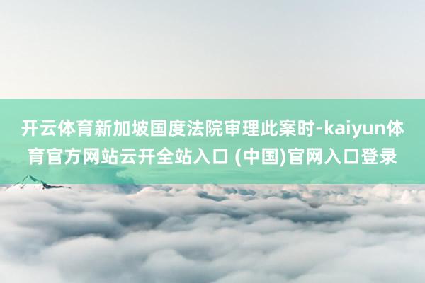 开云体育新加坡国度法院审理此案时-kaiyun体育官方网站云开全站入口 (中国)官网入口登录