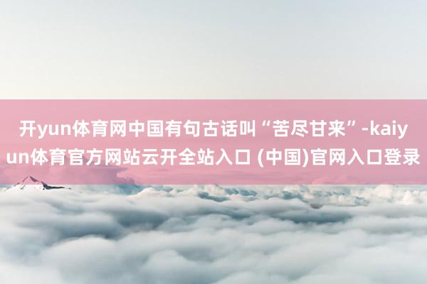 开yun体育网中国有句古话叫“苦尽甘来”-kaiyun体育官方网站云开全站入口 (中国)官网入口登录