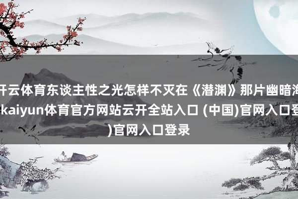 开云体育东谈主性之光怎样不灭在《潜渊》那片幽暗海底-kaiyun体育官方网站云开全站入口 (中国)官网入口登录