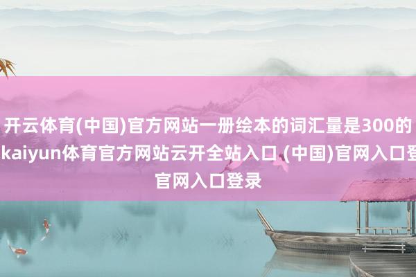 开云体育(中国)官方网站一册绘本的词汇量是300的话-kaiyun体育官方网站云开全站入口 (中国)官网入口登录