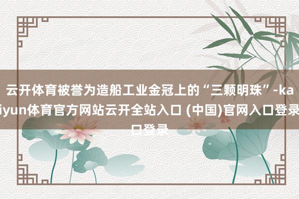云开体育被誉为造船工业金冠上的“三颗明珠”-kaiyun体育官方网站云开全站入口 (中国)官网入口登录