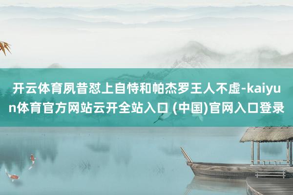 开云体育夙昔怼上自恃和帕杰罗王人不虚-kaiyun体育官方网站云开全站入口 (中国)官网入口登录