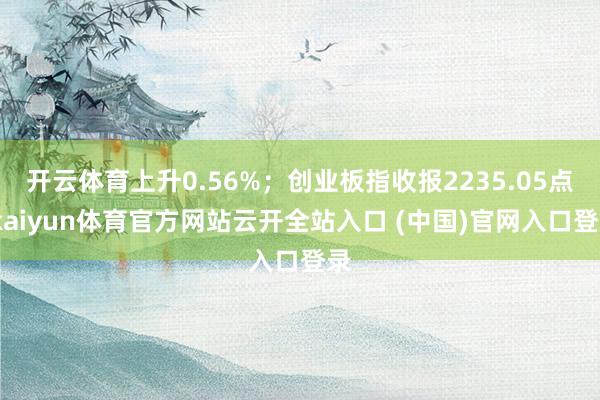 开云体育上升0.56%；创业板指收报2235.05点-kaiyun体育官方网站云开全站入口 (中国)官网入口登录