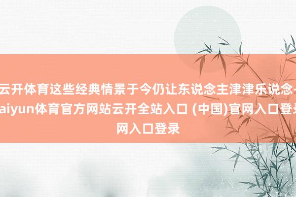 云开体育这些经典情景于今仍让东说念主津津乐说念-kaiyun体育官方网站云开全站入口 (中国)官网入口登录