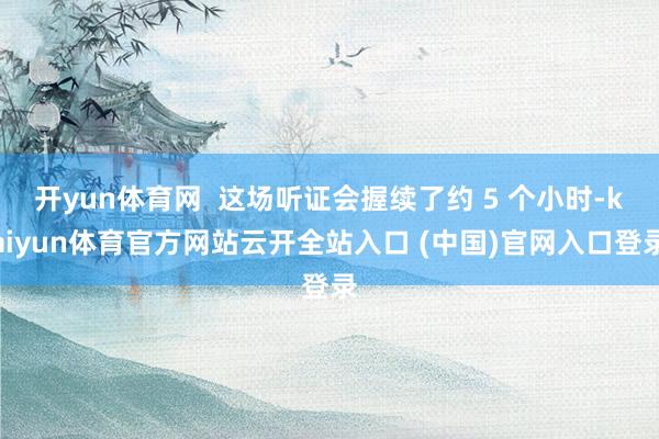开yun体育网  这场听证会握续了约 5 个小时-kaiyun体育官方网站云开全站入口 (中国)官网入口登录