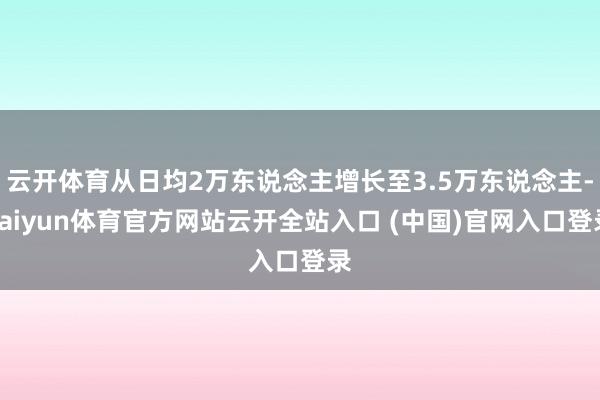 云开体育从日均2万东说念主增长至3.5万东说念主-kaiyun体育官方网站云开全站入口 (中国)官网入口登录