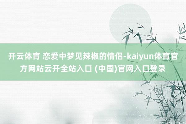 开云体育 恋爱中梦见辣椒的情侣-kaiyun体育官方网站云开全站入口 (中国)官网入口登录