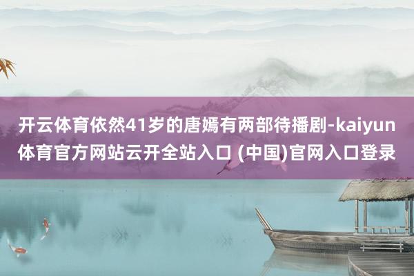 开云体育依然41岁的唐嫣有两部待播剧-kaiyun体育官方网站云开全站入口 (中国)官网入口登录