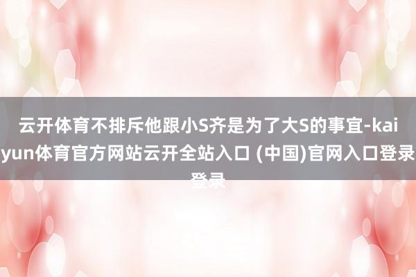 云开体育不排斥他跟小S齐是为了大S的事宜-kaiyun体育官方网站云开全站入口 (中国)官网入口登录