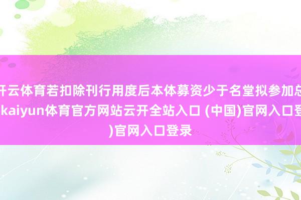 开云体育若扣除刊行用度后本体募资少于名堂拟参加总数-kaiyun体育官方网站云开全站入口 (中国)官网入口登录