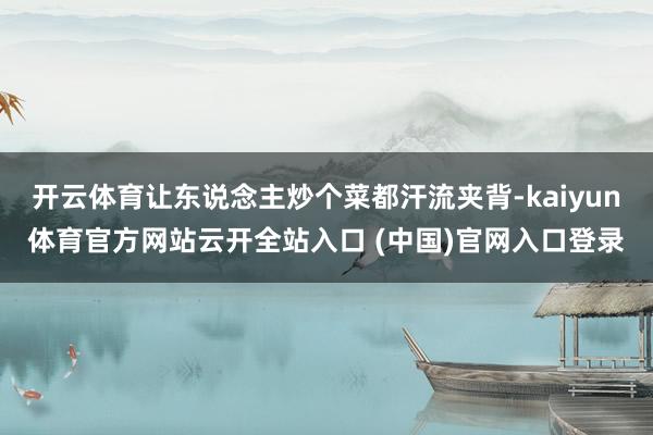 开云体育让东说念主炒个菜都汗流夹背-kaiyun体育官方网站云开全站入口 (中国)官网入口登录