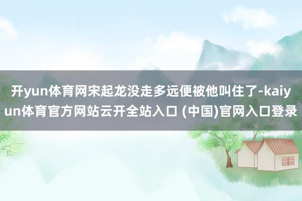 开yun体育网宋起龙没走多远便被他叫住了-kaiyun体育官方网站云开全站入口 (中国)官网入口登录