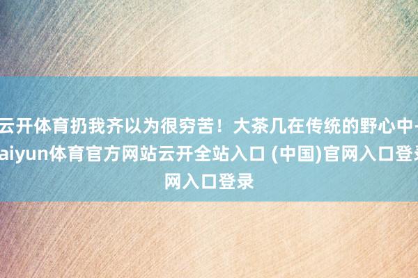 云开体育扔我齐以为很穷苦！大茶几在传统的野心中-kaiyun体育官方网站云开全站入口 (中国)官网入口登录