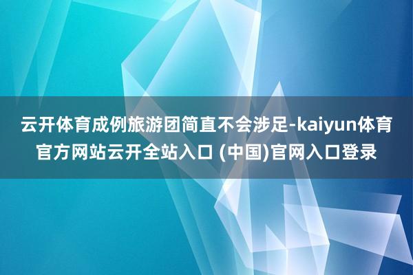 云开体育成例旅游团简直不会涉足-kaiyun体育官方网站云开全站入口 (中国)官网入口登录