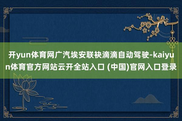 开yun体育网广汽埃安联袂滴滴自动驾驶-kaiyun体育官方网站云开全站入口 (中国)官网入口登录