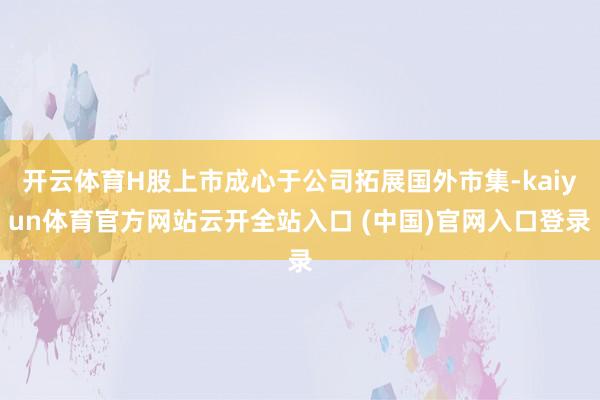 开云体育H股上市成心于公司拓展国外市集-kaiyun体育官方网站云开全站入口 (中国)官网入口登录