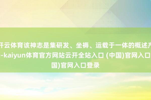 开云体育该神志是集研发、坐褥、运载于一体的概述产业楼-kaiyun体育官方网站云开全站入口 (中国)官网入口登录