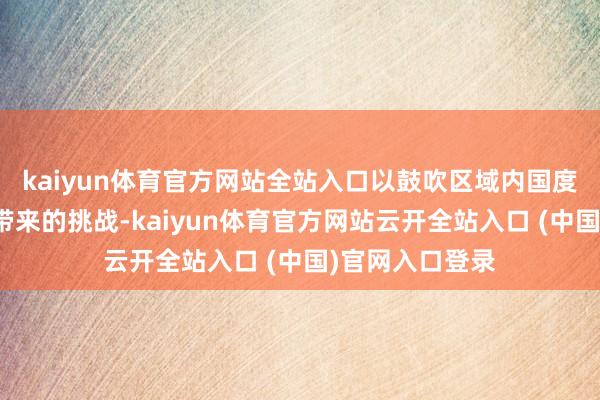 kaiyun体育官方网站全站入口以鼓吹区域内国度搪塞外侨问题带来的挑战-kaiyun体育官方网站云开全站入口 (中国)官网入口登录