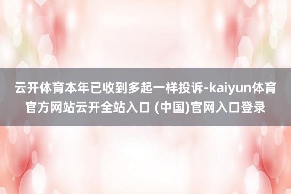 云开体育本年已收到多起一样投诉-kaiyun体育官方网站云开全站入口 (中国)官网入口登录