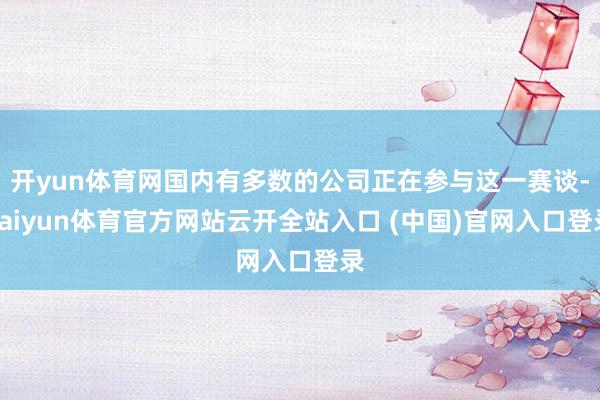开yun体育网国内有多数的公司正在参与这一赛谈-kaiyun体育官方网站云开全站入口 (中国)官网入口登录