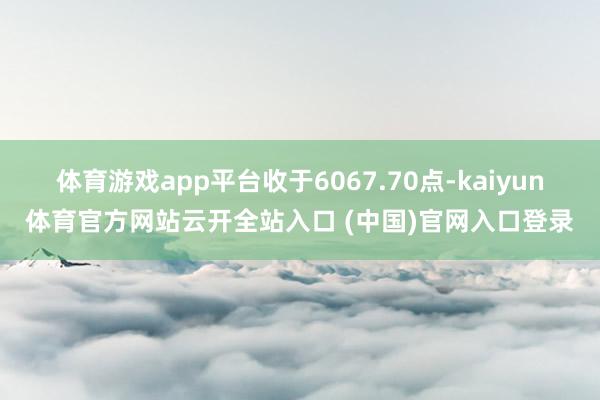 体育游戏app平台收于6067.70点-kaiyun体育官方网站云开全站入口 (中国)官网入口登录