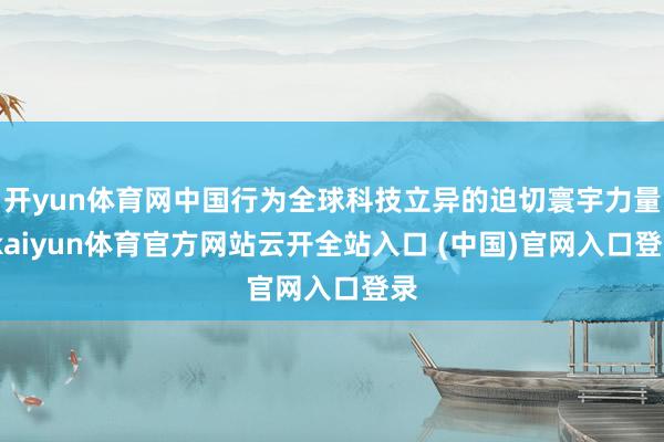开yun体育网中国行为全球科技立异的迫切寰宇力量-kaiyun体育官方网站云开全站入口 (中国)官网入口登录