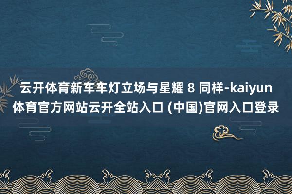 云开体育新车车灯立场与星耀 8 同样-kaiyun体育官方网站云开全站入口 (中国)官网入口登录