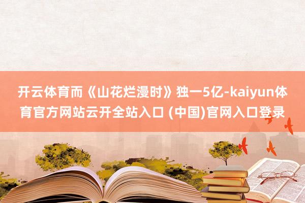 开云体育而《山花烂漫时》独一5亿-kaiyun体育官方网站云开全站入口 (中国)官网入口登录